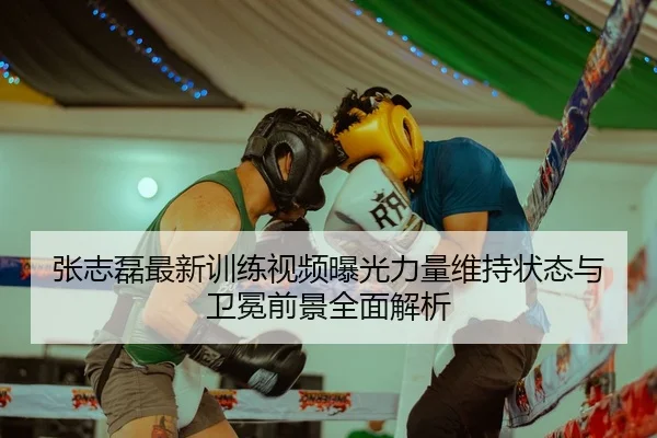 张志磊最新训练视频曝光力量维持状态与卫冕前景全面解析